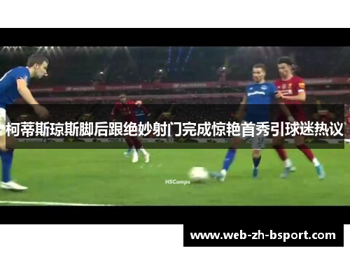 柯蒂斯琼斯脚后跟绝妙射门完成惊艳首秀引球迷热议