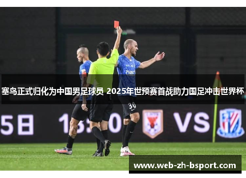 塞鸟正式归化为中国男足球员 2025年世预赛首战助力国足冲击世界杯